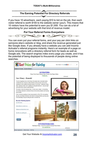 TODAY’s Multi-Millionaires
28
Get Your Website At IncomeActivator.com
. The Earning Potential For Directory Referrals
If you have 10 advertisers, each paying $10 to bid on the job, then each
visitor referral is worth $100 to the website owner (you!). This means that
10 visitors have the potential to earn you $1,000. You can do a lot of
advertising for your website with that kind of revenue model.
Put Your Referral Forms Everywhere
You can even put your referral forms, and your pay per click links on
someone else’s website or blog, and share the revenue generated just
like Google does. If you already have a website you can add Income
Activator’s referral programs instantly. Here’s an example of a page on
home renovations with a directory referral form for leads as well as
Google ads. The search engines index every page you create, and it has
the potential of being displayed to thousands of people doing online
searches.
 