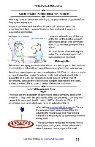 TODAY’s Multi-Millionaires
29
Get Your Website At IncomeActivator.com
.
.. Leads Provide The Best Bang For The Buck
You may have an advertiser wanting to try your referral program before
they agree to pay you.
It’s your business and therefore it’s your call. You can send the
advertiser their first couple of leads for free and work towards a
successful partnership.
However, referrals are at the top
of the list for the best return per
advertising dollar. The advertiser
doesn't pay unless you give them
a lead.
All other forms of advertising like
radio, TV, and newspaper can't
even guarantee one lead.
Referrals Do
Advertisers only pay when a visitor clicks on a link to get to their website
or completes a referral form to get the company’s contact information.
An ad in a newspaper can cost the advertiser $1,000’s of dollars, a radio
ad can double that, and a TV ad can triple that, all with absolutely no
guarantee of a lead. Yet companies keep paying for this type of
advertising, because they have sales budgets that need to be spent,
and no one has offered them a better alternative, until now.
Referral Companies Stay
Referrals are the best form of advertising that a company could ever
invest in. If they don't like your leads, they can go away... but they won't!
I know this because I lived it. I sent 1,000’s of leads to 100’s of
advertisers and rarely did I ever have an advertiser leave.
After selling InsuranceHotline.com to Torstar
the new manager was paranoid that the
advertisers would leave and was turning
himself into knots trying to accommodate their
every wish.
This was probably because he came from a
newspaper background where advertisers
were there one day and gone the next.
 