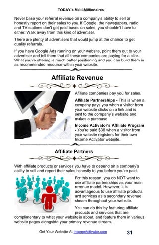 TODAY’s Multi-Millionaires
31
Get Your Website At IncomeActivator.com
Never base your referral revenue on a company’s ability to sell or
honestly report on their sales to you. If Google, the newspapers, radio
and TV stations don't get paid based on sales, you shouldn't have to
either. Walk away from this kind of advertiser.
There are plenty of advertisers that would jump at the chance to get
quality referrals.
If you have Google Ads running on your website, point them out to your
advertiser and tell them that all these companies are paying for a click.
What you’re offering is much better positioning and you can build them in
as recommended resource within your website.
. Affiliate Revenue
Affiliate companies pay you for sales.
Affiliate Partnerships - This is when a
company pays you when a visitor from
your website clicks on a link and is
sent to the company’s website and
makes a purchase.
Income Activator’s Affiliate Program
- You’re paid $30 when a visitor from
your website registers for their own
Income Activator website.
. Affiliate Partners
With affiliate products or services you have to depend on a company’s
ability to sell and report their sales honestly to you before you’re paid.
For this reason, you do NOT want to
use affiliate partnerships as your main
revenue model. However, it is
advantageous to use affiliate products
and services as a secondary revenue
stream throughout your website.
You can do this by featuring affiliate
products and services that are
complimentary to what your website is about, and feature them in various
website pages alongside your primary revenue stream.
 