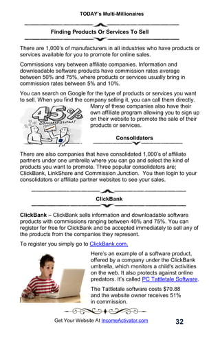 TODAY’s Multi-Millionaires
32
Get Your Website At IncomeActivator.com
. Finding Products Or Services To Sell
There are 1,000’s of manufacturers in all industries who have products or
services available for you to promote for online sales.
Commissions vary between affiliate companies. Information and
downloadable software products have commission rates average
between 50% and 75%, where products or services usually bring in
commission rates between 5% and 10%.
You can search on Google for the type of products or services you want
to sell. When you find the company selling it, you can call them directly.
Many of these companies also have their
own affiliate program allowing you to sign up
on their website to promote the sale of their
products or services. . . ..
.. .. . .
…. Consolidators
There are also companies that have consolidated 1,000’s of affiliate
partners under one umbrella where you can go and select the kind of
products you want to promote. Three popular consolidators are;
ClickBank, LinkShare and Commission Junction. You then login to your
consolidators or affiliate partner websites to see your sales.
ClickBank.
ClickBank – ClickBank sells information and downloadable software
products with commissions ranging between 40% and 75%. You can
register for free for ClickBank and be accepted immediately to sell any of
the products from the companies they represent.
To register you simply go to ClickBank.com.
Here’s an example of a software product,
offered by a company under the ClickBank
umbrella, which monitors a child's activities
on the web. It also protects against online
predators. It’s called PC Tattletale Software.
The Tattletale software costs $70.88
and the website owner receives 51%
in commission.
 