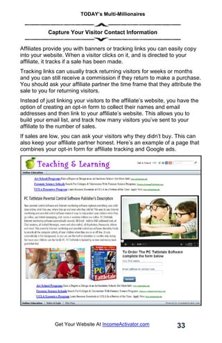 TODAY’s Multi-Millionaires
33
Get Your Website At IncomeActivator.com
. Capture Your Visitor Contact Information
Affiliates provide you with banners or tracking links you can easily copy
into your website. When a visitor clicks on it, and is directed to your
affiliate, it tracks if a sale has been made.
Tracking links can usually track returning visitors for weeks or months
and you can still receive a commission if they return to make a purchase.
You should ask your affiliate partner the time frame that they attribute the
sale to you for returning visitors.
Instead of just linking your visitors to the affiliate’s website, you have the
option of creating an opt-in form to collect their names and email
addresses and then link to your affiliate’s website. This allows you to
build your email list, and track how many visitors you’ve sent to your
affiliate to the number of sales.
If sales are low, you can ask your visitors why they didn’t buy. This can
also keep your affiliate partner honest. Here’s an example of a page that
combines your opt-in form for affiliate tracking and Google ads.
 