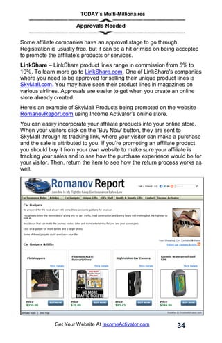 TODAY’s Multi-Millionaires
34
Get Your Website At IncomeActivator.com
Approvals Needed
Some affiliate companies have an approval stage to go through.
Registration is usually free, but it can be a hit or miss on being accepted
to promote the affiliate’s products or services.
LinkShare – LinkShare product lines range in commission from 5% to
10%. To learn more go to LinkShare.com. One of LinkShare's companies
where you need to be approved for selling their unique product lines is
SkyMall.com. You may have seen their product lines in magazines on
various airlines. Approvals are easier to get when you create an online
store already created.
Here's an example of SkyMall Products being promoted on the website
RomanovReport.com using Income Activator’s online store.
You can easily incorporate your affiliate products into your online store.
When your visitors click on the 'Buy Now' button, they are sent to
SkyMall through its tracking link, where your visitor can make a purchase
and the sale is attributed to you. If you’re promoting an affiliate product
you should buy it from your own website to make sure your affiliate is
tracking your sales and to see how the purchase experience would be for
your visitor. Then, return the item to see how the return process works as
well.
 