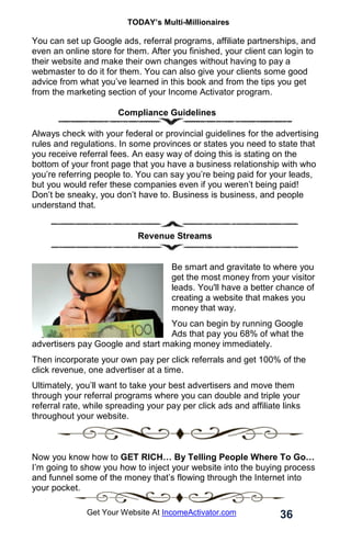 TODAY’s Multi-Millionaires
36
Get Your Website At IncomeActivator.com
You can set up Google ads, referral programs, affiliate partnerships, and
even an online store for them. After you finished, your client can login to
their website and make their own changes without having to pay a
webmaster to do it for them. You can also give your clients some good
advice from what you’ve learned in this book and from the tips you get
from the marketing section of your Income Activator program.
Compliance Guidelines
Always check with your federal or provincial guidelines for the advertising
rules and regulations. In some provinces or states you need to state that
you receive referral fees. An easy way of doing this is stating on the
bottom of your front page that you have a business relationship with who
you’re referring people to. You can say you’re being paid for your leads,
but you would refer these companies even if you weren’t being paid!
Don’t be sneaky, you don’t have to. Business is business, and people
understand that.
Revenue Streams
Be smart and gravitate to where you
get the most money from your visitor
leads. You'll have a better chance of
creating a website that makes you
money that way.
You can begin by running Google
Ads that pay you 68% of what the
advertisers pay Google and start making money immediately.
Then incorporate your own pay per click referrals and get 100% of the
click revenue, one advertiser at a time.
Ultimately, you’ll want to take your best advertisers and move them
through your referral programs where you can double and triple your
referral rate, while spreading your pay per click ads and affiliate links
throughout your website.
Now you know how to GET RICH… By Telling People Where To Go…
I’m going to show you how to inject your website into the buying process
and funnel some of the money that’s flowing through the Internet into
your pocket.
 