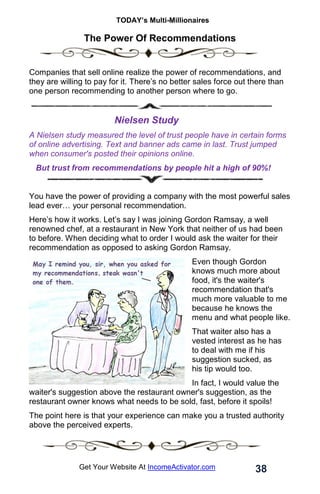 TODAY’s Multi-Millionaires
38
Get Your Website At IncomeActivator.com
The Power Of Recommendations
Companies that sell online realize the power of recommendations, and
they are willing to pay for it. There’s no better sales force out there than
one person recommending to another person where to go.
Nielsen Study
A Nielsen study measured the level of trust people have in certain forms
of online advertising. Text and banner ads came in last. Trust jumped
when consumer's posted their opinions online.
But trust from recommendations by people hit a high of 90%!
You have the power of providing a company with the most powerful sales
lead ever… your personal recommendation.
Here’s how it works. Let’s say I was joining Gordon Ramsay, a well
renowned chef, at a restaurant in New York that neither of us had been
to before. When deciding what to order I would ask the waiter for their
recommendation as opposed to asking Gordon Ramsay.
Even though Gordon
knows much more about
food, it's the waiter's
recommendation that's
much more valuable to me
because he knows the
menu and what people like.
That waiter also has a
vested interest as he has
to deal with me if his
suggestion sucked, as
his tip would too.
In fact, I would value the
waiter's suggestion above the restaurant owner's suggestion, as the
restaurant owner knows what needs to be sold, fast, before it spoils!
The point here is that your experience can make you a trusted authority
above the perceived experts.
 