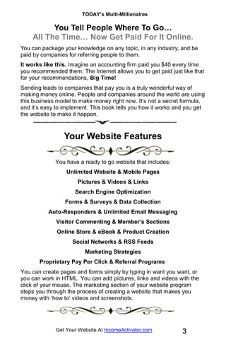 TODAY’s Multi-Millionaires
3
Get Your Website At IncomeActivator.com
You Tell People Where To Go…
All The Time… Now Get Paid For It Online.
You can package your knowledge on any topic, in any industry, and be
paid by companies for referring people to them.
It works like this. Imagine an accounting firm paid you $40 every time
you recommended them. The Internet allows you to get paid just like that
for your recommendations, Big Time!
Sending leads to companies that pay you is a truly wonderful way of
making money online. People and companies around the world are using
this business model to make money right now. It’s not a secret formula,
and it’s easy to implement. This book tells you how it works and you get
the website to make it happen.
.
Your Website Features
You have a ready to go website that includes:
Unlimited Website & Mobile Pages
Pictures & Videos & Links
Search Engine Optimization
Forms & Surveys & Data Collection
Auto-Responders & Unlimited Email Messaging
Visitor Commenting & Member’s Sections
Online Store & eBook & Product Creation
Social Networks & RSS Feeds
Marketing Strategies
Proprietary Pay Per Click & Referral Programs
You can create pages and forms simply by typing in want you want, or
you can work in HTML. You can add pictures, links and videos with the
click of your mouse. The marketing section of your website program
steps you through the process of creating a website that makes you
money with ‘how to’ videos and screenshots.
 