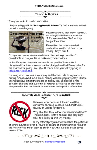 TODAY’s Multi-Millionaires
39
Get Your Website At IncomeActivator.com
. Trusted Authorities
Everyone looks to trusted authorities.
I began being paid for ‘Telling People Where To Go' in the 80s when I
owned a travel agency.
People would do their travel research,
but always asked for the ultimate…
‘A Recommendation’ before they
bought their ticket.
Even when the recommended
destination would cost them more
money, they’d pay it.
Companies pay for recommendations, hence the popularity of
consultants whose job it is to make recommendations.
In the 90s when I became involved in the world of insurance, I
discovered that insurance companies charged vastly different rates for
the exact same policy. You should check it out yourself by going to
InsuranceHotline.com.
Knowing which insurance company had the best rate for my car and
driving record saved me a pile of money when buying my policy. I knew
this would save other drivers lots of money too. So I began a rate
comparison guide and every time I referred a driver to an insurance
company that had the lowest rate for them, I was paid a referral fee.
Referrals Work Because There Is No Risk
Referrals work because it doesn’t cost the
consumer anything to check it out and there’s
usually an upside for doing it.
Why shouldn't they follow your recommendation?
There's no risk, there’s no cost, and they don't
have to actually spend any money.
In my referral program the visitor had the potential
of saving $100’s or even $1,000’s of dollars off their insurance rate. For
the five minutes it took them to check it out, the average driver saved
around $750.
 