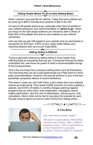 TODAY’s Multi-Millionaires
40
Get Your Website At IncomeActivator.com
. Telling People Where To Go Is Only Getting Better
When I started I was paid $5 per referral. Today that same referral can
be worth up to $40 in Canada and upwards of $50 in the US!
It’s easy to tell people where to go, especially when they’ve landed on
your website looking for your recommendation of ‘where to go’. When
you focus on the right target audience you should be able to direct at
least 50% of the people who land on your website to your referral
companies.
Let's say that you get 100 people to your website and you send leads to
companies for $10 each. If 50% of your visitor traffic follows your
recommendations then you’ve just made $500.
Selling Online Is Difficult
Trying to generate revenue by selling online is much harder than
referring leads to companies that pay you. Companies that pay for leads
understand this, and know the power of what a recommendation brings
to the buying process.
This is the one thing that a company selling online can’t do themselves.
The only thing they can do is post testimonials but it falls short of a third
party recommendation. However, this should reinforce in your mind how
powerfully companies believe in recommendations.
This doesn’t mean you can’t sell online, it just means that many website
owners go broke trying. They spend HUGE amounts of money creating a
website, and $100’s of dollars in monthly charges patching together
programs like an online store, auto-responders, messaging, search
engine optimization, plus the cost of webmasters, industry gurus, and
consultants. Here’s what Jimmy had to say about the process he went
through trying to figure out how to make money from selling online...
A True Story
Lee, well where should I begin?
The start is a good place, which takes
me back over 4 years. After a difficult
business choice, I left a corporation as
a Vice President for a growing
company I had just taken to a national
 