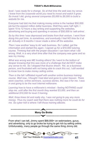 TODAY’s Multi-Millionaires
41
Get Your Website At IncomeActivator.com
level. I was ready for a change. So at that time the web was my venue.
I knew from the corporate world you need to invest and watch it grow.
So invest I did, giving several companies $5,000 to $8,000 to build a
website for me.
Everyone had told me that making money online is the hardest $50,000
job but the easiest million dollar business. Well they were half right. I
spent 10 to 12 hours a day writing and supporting the websites,
advertising and buying and spending in excess of $50,000 to ‘sell online’.
So by this time I was depressed and broke from that venture. I went from
doing this part time, to sometimes, and eventually I had NO time for it at
all. Actually in 9 months I never made a dime off the websites.
Then I saw another 'easy to do' web business. So I called, got the
information and started this again. I signed up for a $10,000 tutoring
course. Thinking that with the proper education I can learn what I did
wrong. Well, in a very short time after that the company was gone and so
was my money.
What was wrong was ME trusting others! So I went to the bottom of
despair knowing that this was more of a challenge that did NOT make
any sense to me. So I stopped that illusive dream. Yet, as a business
person, and frustrated with not being able to crack this nut, I still wanted
to know how to make money selling online.
Then in the fall I affiliated myself with another online business training
course. Well now, I thought I had died and gone to cyber heaven. There
were coaches, online seminars, success stories, this was it for me. I was
in and going to be the next Internet millionaire.
Learning how to have a millionaire’s mindset - feeling NOTHING could
stop me, until after the first month they wanted $3,000, and then an
additional $10,000 for level 2 training.
Well, three times bit and really shy, I was not going to pay any more
money. Thus my coach said that there was nothing more he could do for
me. So cyber hell is where I left those training eBooks.
Many Go Broke
From what I can tell, Jimmy spent $68,000+ on webmasters, gurus,
and advertising, only to go broke be trying to get rich by selling online.
Unfortunately, many people go through the same thing Jimmy did.
 