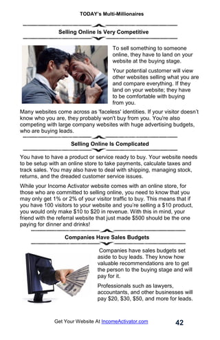 TODAY’s Multi-Millionaires
42
Get Your Website At IncomeActivator.com
.
. Selling Online Is Very Competitive
To sell something to someone
online, they have to land on your
website at the buying stage.
Your potential customer will view
other websites selling what you are
and compare everything. If they
land on your website; they have
to be comfortable with buying
from you.
Many websites come across as 'faceless' identities. If your visitor doesn’t
know who you are, they probably won't buy from you. You're also
competing with large company websites with huge advertising budgets,
who are buying leads.
Selling Online Is Complicated
You have to have a product or service ready to buy. Your website needs
to be setup with an online store to take payments, calculate taxes and
track sales. You may also have to deal with shipping, managing stock,
returns, and the dreaded customer service issues.
While your Income Activator website comes with an online store, for
those who are committed to selling online, you need to know that you
may only get 1% or 2% of your visitor traffic to buy. This means that if
you have 100 visitors to your website and you’re selling a $10 product,
you would only make $10 to $20 in revenue. With this in mind, your
friend with the referral website that just made $500 should be the one
paying for dinner and drinks!
Companies Have Sales Budgets
Companies have sales budgets set
aside to buy leads. They know how
valuable recommendations are to get
the person to the buying stage and will
pay for it.
Professionals such as lawyers,
accountants, and other businesses will
pay $20, $30, $50, and more for leads.
 
