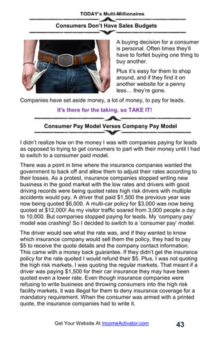 TODAY’s Multi-Millionaires
43
Get Your Website At IncomeActivator.com
. . Consumers Don’t Have Sales Budgets
A buying decision for a consumer
is personal. Often times they’ll
have to forfeit buying one thing to
buy another.
Plus it’s easy for them to shop
around, and if they find it on
another website for a penny
less… they’re gone.
Companies have set aside money, a lot of money, to pay for leads.
It's there for the taking, so TAKE IT!
Consumer Pay Model Verses Company Pay Model
I didn’t realize how on the money I was with companies paying for leads
as opposed to trying to get consumers to part with their money until I had
to switch to a consumer paid model.
There was a point in time where the insurance companies wanted the
government to back off and allow them to adjust their rates according to
their losses. As a protest, insurance companies stopped writing new
business in the good market with the low rates and drivers with good
driving records were being quoted rates high risk drivers with multiple
accidents would pay. A driver that paid $1,500 the previous year was
now being quoted $6,000. A multi-car policy for $3,000 was now being
quoted at $12,000! As my visitor traffic soared from 3,000 people a day
to 10,000. But companies stopped paying for leads. My ‘company pay’
model was crashing! So I decided to switch to a ‘consumer pay’ model.
The driver would see what the rate was, and if they wanted to know
which insurance company would sell them the policy, they had to pay
$5 to receive the quote details and the company contact information.
This came with a money back guarantee. If they didn’t get the insurance
policy for the rate quoted I would refund their $5. Plus, I was not quoting
the high risk markets. I was quoting the regular markets. That meant if a
driver was paying $1,500 for their car insurance they may have been
quoted even a lower rate. Even though insurance companies were
refusing to write business and throwing consumers into the high risk
facility markets, it was illegal for them to deny insurance coverage for a
mandatory requirement. When the consumer was armed with a printed
quote, the insurance companies had to write it.
 