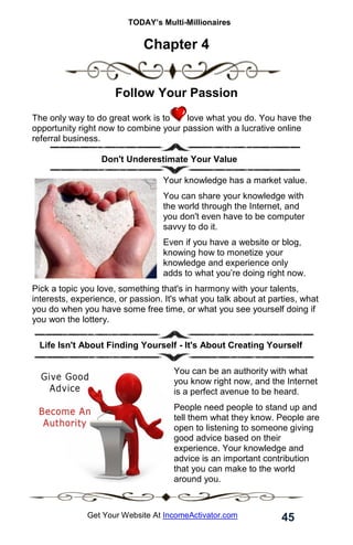TODAY’s Multi-Millionaires
45
Get Your Website At IncomeActivator.com
Chapter 4
Follow Your Passion
The only way to do great work is to love what you do. You have the
opportunity right now to combine your passion with a lucrative online
referral business.
Don't Underestimate Your Value
Your knowledge has a market value.
You can share your knowledge with
the world through the Internet, and
you don't even have to be computer
savvy to do it.
Even if you have a website or blog,
knowing how to monetize your
knowledge and experience only
adds to what you’re doing right now.
Pick a topic you love, something that's in harmony with your talents,
interests, experience, or passion. It's what you talk about at parties, what
you do when you have some free time, or what you see yourself doing if
you won the lottery.
. Life Isn't About Finding Yourself - It's About Creating Yourself
You can be an authority with what
you know right now, and the Internet
is a perfect avenue to be heard.
People need people to stand up and
tell them what they know. People are
open to listening to someone giving
good advice based on their
experience. Your knowledge and
advice is an important contribution
that you can make to the world
around you.
 