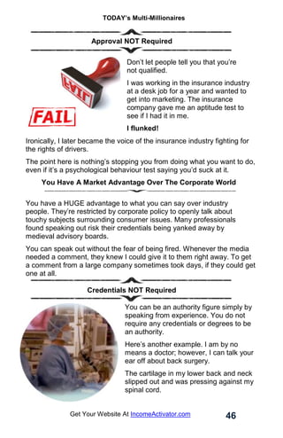 TODAY’s Multi-Millionaires
46
Get Your Website At IncomeActivator.com
. Approval NOT Required
Don’t let people tell you that you’re
not qualified.
I was working in the insurance industry
at a desk job for a year and wanted to
get into marketing. The insurance
company gave me an aptitude test to
see if I had it in me.
I flunked!
Ironically, I later became the voice of the insurance industry fighting for
the rights of drivers.
The point here is nothing’s stopping you from doing what you want to do,
even if it’s a psychological behaviour test saying you’d suck at it.
You Have A Market Advantage Over The Corporate World
You have a HUGE advantage to what you can say over industry
people. They’re restricted by corporate policy to openly talk about
touchy subjects surrounding consumer issues. Many professionals
found speaking out risk their credentials being yanked away by
medieval advisory boards.
You can speak out without the fear of being fired. Whenever the media
needed a comment, they knew I could give it to them right away. To get
a comment from a large company sometimes took days, if they could get
one at all.
Credentials NOT Required
You can be an authority figure simply by
speaking from experience. You do not
require any credentials or degrees to be
an authority.
Here’s another example. I am by no
means a doctor; however, I can talk your
ear off about back surgery.
The cartilage in my lower back and neck
slipped out and was pressing against my
spinal cord.
 