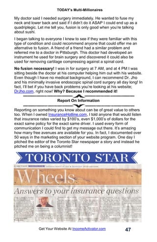 TODAY’s Multi-Millionaires
47
Get Your Website At IncomeActivator.com
My doctor said I needed surgery immediately. He wanted to fuse my
neck and lower back and said if I didn’t do it ASAP I could end up as a
quadriplegic. Let me tell you, fusion is only good when you’re talking
about sushi.
I began talking to everyone I knew to see if they were familiar with this
type of condition and could recommend anyone that could offer me an
alternative to fusion. A friend of a friend had a similar problem and
referred me to a doctor in Pittsburgh. This doctor had developed an
instrument he used for brain surgery and discovered it could also be
used for removing cartilage compressing against a spinal cord.
No fusion necessary! I was in for surgery at 7 AM, and at 4 PM I was
sitting beside the doctor at his computer helping him out with his website.
Even though I have no medical background, I can recommend Dr. Jho
and his minimally invasive endoscopic spinal cord surgery all day long! In
fact, I’ll bet if you have back problems you’re looking at his website;
DrJho.com, right now! Why? Because I recommended it!
Report On Information
Reporting on something you know about can be of great value to others
too. When I owned InsuranceHotline.com, I told anyone that would listen
that insurance rates varied by $100’s, even $1,000’s of dollars for the
exact same policy for the exact same driver. I used every form of
communication I could find to get my message out there. It’s amazing
how many free avenues are available for you. In fact, I documented over
50 ways in the marketing section of your website program. One day I
pitched the editor of the Toronto Star newspaper a story and instead he
pitched me on being a columnist!
 