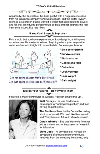 TODAY’s Multi-Millionaires
48
Get Your Website At IncomeActivator.com
Apparently, the day before, his boss got hit with a huge rate increase
from his insurance company and was furious! I told the editor I wasn’t
licensed as a broker, but he wanted a writer that could relate to drivers
and felt that an industry person would be bias and not address the real
insurance issues, like rate hikes!
If You Can't Invent It, Improve It
Pick a topic that you have experience, or knowledge in, and improve
upon to make life easier for others. Anything where you can provide
some wisdom and insight into is worthwhile. For example, how to:
* Be a better parent
* Survive a crisis
* Work smarter
* Get rid of a rash
* Get a date
* Look younger
* Lose weight
* Gain weight
Exploit Your Failures – Don’t Waste Them
Failure is a major contributor to success. You can’t make this up…
Walt Disney – He was fired from a
newspaper for ‘lacking imagination’ and ‘not
having original ideas’.
The Beatles – Rejected by Decca Recording
studios, who said ‘We don’t like their sound’
and ‘They have no future in show business’.
Oprah Winfrey – She was demoted from her
job as a news anchor because she ‘wasn’t fit
for television’.
Steve Jobs – At 30 years old, he was left
devastated after being unceremoniously
removed from the company he started, only
 
