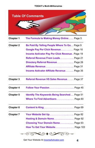 TODAY’s Multi-Millionaires
4
Get Your Website At IncomeActivator.com
Table Of Comments
Chapter 1 The Formula to Making Money Online.…... Page 5
________________________________________________________
Chapter 2 Be Paid By Telling People Where To Go.... Page 9
Google Pay Per Click Revenue.......…........ Page 10
Income Activator Pay Per Click Revenue.. Page 19
Referral Revenue From Leads…….……..... Page 21
Directory Referral Revenue……………....... Page 26
Affiliate Revenue………………..……….…... Page 31
Income Activator Affiliate Revenue……..... Page 35
________________________________________________________
Chapter 3 Referral Revenue VS Sales Revenue.…..... Page 37
________________________________________________________
Chapter 4 Follow Your Passion…………..…………...... Page 45
_______________________________________________________
Chapter 5 Identify The Keywords Being Searched..... Page 51
Where To Find Advertisers…………….…… Page 60
________________________________________________________
Chapter 6 Content Is King………………………….….… Page 69
________________________________________________________
Chapter 7 Your Website Set Up………………........…... Page 82
Hosting & Domain Name.............................. Page 92
Choosing Your Domain Name..................... Page 93
How To Get Your Website……………..……. Page 103
 