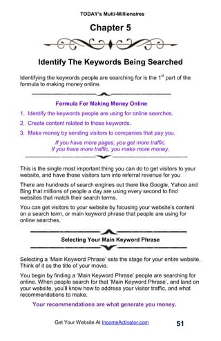 TODAY’s Multi-Millionaires
51
Get Your Website At IncomeActivator.com
Chapter 5
. .
Identify The Keywords Being Searched
Identifying the keywords people are searching for is the 1
st
part of the
formula to making money online.
Formula For Making Money Online
1. Identify the keywords people are using for online searches.
2. Create content related to those keywords.
3. Make money by sending visitors to companies that pay you.
If you have more pages, you get more traffic.
If you have more traffic, you make more money.
This is the single most important thing you can do to get visitors to your
website, and have those visitors turn into referral revenue for you
There are hundreds of search engines out there like Google, Yahoo and
Bing that millions of people a day are using every second to find
websites that match their search terms.
You can get visitors to your website by focusing your website’s content
on a search term, or main keyword phrase that people are using for
online searches.
Selecting Your Main Keyword Phrase
Selecting a ‘Main Keyword Phrase’ sets the stage for your entire website.
Think of it as the title of your movie.
You begin by finding a ‘Main Keyword Phrase’ people are searching for
online. When people search for that ‘Main Keyword Phrase’, and land on
your website, you’ll know how to address your visitor traffic, and what
recommendations to make.
Your recommendations are what generate you money.
 