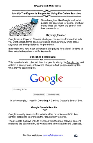 TODAY’s Multi-Millionaires
52
Get Your Website At IncomeActivator.com
. Identify The Keywords People Are Using For Online Searches
Search engines like Google track what
people are searching for online, and how
many times per month the search term
has been entered.
Keyword Planner
Google has a Keyword Planner which you can access for free that tells
you what search terms people are using and how many times these
keywords are being searched for per month.
It also tells you how much advertisers are paying for a visitor to come to
their website based on specific keywords.
Collecting Search Data
This search data is collected from the people who go to Google.com and
enter in a search term, or keyword phrase to find websites relevant to
what they’re searching for.
In this example, I typed in Donating A Car into Google's Search Box.
. Google Search Results
Google instantly searches for websites that have ‘keywords’ in their
content that relate to or match the ‘search term’ entered.
Then Google displays links to websites with the most relevant content
related to the search term, as well as links to the advertisers’ websites.
 