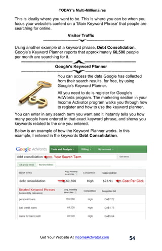 TODAY’s Multi-Millionaires
54
Get Your Website At IncomeActivator.com
This is ideally where you want to be. This is where you can be when you
focus your website’s content on a ‘Main Keyword Phrase’ that people are
searching for online.
Visitor Traffic
Using another example of a keyword phrase, Debt Consolidation,
Google’s Keyword Planner reports that approximately 60,500 people
per month are searching for it.
Google's Keyword Planner
You can access the data Google has collected
from their search results, for free, by using
Google’s Keyword Planner.
All you need to do is register for Google's
AdWords program. The marketing section in your
Income Activator program walks you through how
to register and how to use the keyword planner.
You can enter in any search term you want and it instantly tells you how
many people have entered in that exact keyword phrase, and shows you
keywords related to the one you entered.
Below is an example of how the Keyword Planner works. In this
example, I entered in the keywords Debt Consolidation.
 