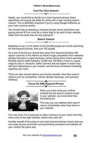 TODAY’s Multi-Millionaires
56
Get Your Website At IncomeActivator.com
Cost Per Click Amount
Ideally, you would like to decide on a main keyword phrase where
advertisers are paying top dollar for clicks with a high monthly search
volume. This is definitely important if you're using Google AdSense as
your main revenue stream.
You should look at selecting a keyword phrase where advertisers are
paying around $10 or more for a visitor lead to be sent to their website,
rather than the ones that are only paying $1.
Search Volume
Needless to say it is far better to find 20,000 people per month searching
for that keyword phrase, than just 100 people.
As a rule of thumb you should stay away from keyword phrases with
search volumes in the millions as there’s huge competition from websites
already focused on capturing those visitors doing those online searches.
Monthly search traffic between 10,000 and 100,000 a month is a good
range to stay in. However, traffic volumes that are higher or lower may
still work depending on your market, and the level of Internet marketing
expertise you have.
There are also several factors you should consider other than search
volume such as competition, trends, double meanings, and sexiness
(kidding).
Focus On ONE Keyword Phrase
When you know what your visitors
entered into the search engines to get
to your website, you know what they
are looking for.
This way you can address their search
inquiry immediately when they land on
your website.
You only have 3 to 5 seconds to make it obvious to your visitor that they
have come to the right website, before they click off!
Another benefit of focusing on one main keyword phrase means that you
can make all your promotion and advertising consistent and address all
your visitors the same way.
 
