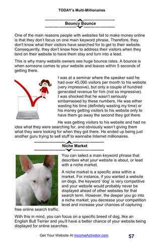 TODAY’s Multi-Millionaires
57
Get Your Website At IncomeActivator.com
Bouncy Bounce
One of the main reasons people with websites fail to make money online
is that they don’t focus on one main keyword phrase. Therefore, they
don't know what their visitors have searched for to get to their website.
Consequently, they don't know how to address their visitors when they
land on their website to have them stay and turn into a lead.
This is why many website owners see huge bounce rates. A bounce is
when someone comes to your website and leaves within 5 seconds of
getting there.
I was at a seminar where the speaker said he
had over 45,000 visitors per month to his website
(very impressive), but only a couple of hundred
generated revenue for him (not so impressive).
I was shocked that he wasn’t seriously
embarrassed by these numbers. He was either
wasting his time (definitely wasting my time) or
his money getting visitors to his website only to
have them go away the second they got there.
He was getting visitors to his website and had no
idea what they were searching for, and obviously wasn’t giving them
what they were looking for when they got there. He ended up being just
another guru trying to sell stuff to wannabe Internet millionaires.
Niche Market
You can select a main keyword phrase that
describes what your website is about, or lead
with a niche market.
A niche market is a specific area within a
market. For instance, if you wanted a website
on dogs, the keyword ‘dog’ is very competitive
and your website would probably never be
displayed ahead of other websites for that
search term. However, the deeper you go into
a niche market; you decrease your competition
level and increase your chances of capturing
free online search traffic.
With this in mind, you can focus on a specific breed of dog, like an
English Bull Terrier and you’ll have a better chance of your website being
displayed for online searches.
 