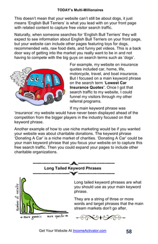 TODAY’s Multi-Millionaires
58
Get Your Website At IncomeActivator.com
This doesn’t mean that your website can’t still be about dogs, it just
means ‘English Bull Terriers’ is what you lead with on your front page
with related content to capture free visitor search traffic.
Naturally, when someone searches for ‘English Bull Terriers’ they will
expect to see information about English Bull Terriers on your front page,
but your website can include other pages featuring toys for dogs,
recommended vets, raw food diets, and funny pet videos. This is a back
door way of getting into the market you really want to be in and not
having to compete with the big guys on search terms such as ‘dogs’.
For example, my website on insurance
quotes included car, home, life,
motorcycle, travel, and boat insurance.
But I focused on a main keyword phrase
on the search term ‘Lowest Car
Insurance Quotes’. Once I got that
search traffic to my website, I could
funnel my visitors through my other
referral programs.
If my main keyword phrase was
‘insurance’ my website would have never been displayed ahead of the
competition from the bigger players in the industry focused on that
keyword phrase.
Another example of how to use niche marketing would be if you wanted
your website was about charitable donations. The keyword phrase
‘Donating A Car’ is a niche market of charities. ‘Donating A Car’ could be
your main keyword phrase that you focus your website on to capture this
free search traffic. Then you could expand your pages to include other
charitable organizations.
Long Tailed Keyword Phrases
Long tailed keyword phrases are what
you should use as your main keyword
phrase.
They are a string of three or more
words and target phrases that the main
stream markets don't go after.
 