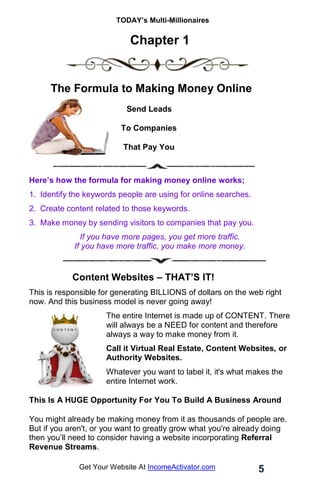 TODAY’s Multi-Millionaires
5
Get Your Website At IncomeActivator.com
Chapter 1
The Formula to Making Money Online
Send Leads
To Companies
That Pay You
Here’s how the formula for making money online works;
1. Identify the keywords people are using for online searches.
2. Create content related to those keywords.
3. Make money by sending visitors to companies that pay you.
If you have more pages, you get more traffic.
If you have more traffic, you make more money.
Content Websites – THAT’S IT!
This is responsible for generating BILLIONS of dollars on the web right
now. And this business model is never going away!
The entire Internet is made up of CONTENT. There
will always be a NEED for content and therefore
always a way to make money from it.
Call it Virtual Real Estate, Content Websites, or
Authority Websites.
Whatever you want to label it, it's what makes the
entire Internet work.
This Is A HUGE Opportunity For You To Build A Business Around
You might already be making money from it as thousands of people are.
But if you aren't, or you want to greatly grow what you're already doing
then you’ll need to consider having a website incorporating Referral
Revenue Streams.
 