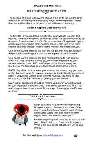 TODAY’s Multi-Millionaires
59
Get Your Website At IncomeActivator.com
Tap Into Untouched Search Volume
The concept of a long tail keyword phrase is simply to tap into the large
amounts of search engine traffic using longer keyword phrases, rather
than the traditional one or two word short tail keyword searches.
Target & Capture Qualified Visitors
The long tail keywords define exactly what your website is about and
how you want your website to be indexed under the search engines to be
displayed for online search traffic. Some examples of long tailed keyword
phrases are ‘organic dog food’, ‘leather couch repair’, and even more
specific searches include ‘mesothelioma medical malpractice lawyer.’
One word keyword phrases like 'car' are too general. You don't know if
the person is searching for a new car, car repairs or car insurance.
One word keyword phrases are also what contribute to high bounce
rates. You may think that having 45,000 unqualified people to your
website is better than 1,000 qualified people, but that’s simply not
true as you can’t measure your effectiveness and improve upon it.
If 90% of qualified visitors leave your website the second they get there,
or stay but don’t turn into revenue, you can fix that by tweaking your front
page. If unqualified visitors don’t turn into revenue, you have no idea
what to do, other than to focus on getting qualified visitors.
Every visitor counts and should be making you money when they land
on your website. If they aren’t, you need to find out why, and fix it. Your
marketing section shows you additional ways of turning your traffic into
revenue.
Think Like A Consumer
When searching for a keyword phrase using
Google’s Keyword Planner, try to think of the
search term from the consumer's point of view.
What words would they type into the search
engine to find websites on that topic?
Phrases beginning with 'How To' or 'What Is' is a
good place to start, i.e.; 'How to build a porch',
'What is the best online school', or 'How to save
energy'.
 