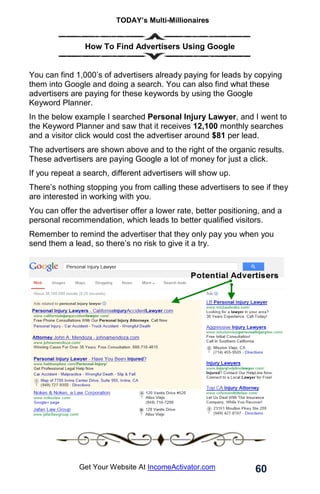 TODAY’s Multi-Millionaires
60
Get Your Website At IncomeActivator.com
How To Find Advertisers Using Google
You can find 1,000’s of advertisers already paying for leads by copying
them into Google and doing a search. You can also find what these
advertisers are paying for these keywords by using the Google
Keyword Planner.
In the below example I searched Personal Injury Lawyer, and I went to
the Keyword Planner and saw that it receives 12,100 monthly searches
and a visitor click would cost the advertiser around $81 per lead.
The advertisers are shown above and to the right of the organic results.
These advertisers are paying Google a lot of money for just a click.
If you repeat a search, different advertisers will show up.
There’s nothing stopping you from calling these advertisers to see if they
are interested in working with you.
You can offer the advertiser offer a lower rate, better positioning, and a
personal recommendation, which leads to better qualified visitors.
Remember to remind the advertiser that they only pay you when you
send them a lead, so there’s no risk to give it a try.
 