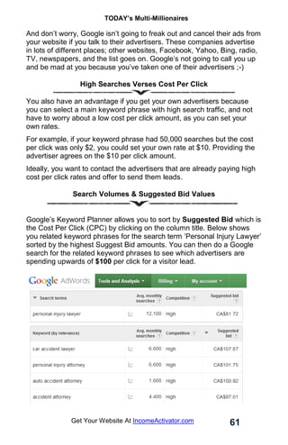 TODAY’s Multi-Millionaires
61
Get Your Website At IncomeActivator.com
And don’t worry, Google isn’t going to freak out and cancel their ads from
your website if you talk to their advertisers. These companies advertise
in lots of different places; other websites, Facebook, Yahoo, Bing, radio,
TV, newspapers, and the list goes on. Google’s not going to call you up
and be mad at you because you’ve taken one of their advertisers ;-)
High Searches Verses Cost Per Click
You also have an advantage if you get your own advertisers because
you can select a main keyword phrase with high search traffic, and not
have to worry about a low cost per click amount, as you can set your
own rates.
For example, if your keyword phrase had 50,000 searches but the cost
per click was only $2, you could set your own rate at $10. Providing the
advertiser agrees on the $10 per click amount.
Ideally, you want to contact the advertisers that are already paying high
cost per click rates and offer to send them leads.
Search Volumes & Suggested Bid Values
Google’s Keyword Planner allows you to sort by Suggested Bid which is
the Cost Per Click (CPC) by clicking on the column title. Below shows
you related keyword phrases for the search term ‘Personal Injury Lawyer’
sorted by the highest Suggest Bid amounts. You can then do a Google
search for the related keyword phrases to see which advertisers are
spending upwards of $100 per click for a visitor lead.
 