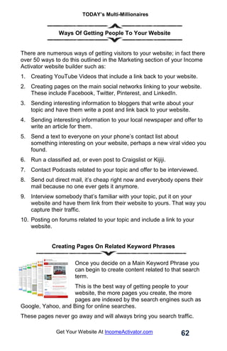 TODAY’s Multi-Millionaires
62
Get Your Website At IncomeActivator.com
. Ways Of Getting People To Your Website
There are numerous ways of getting visitors to your website; in fact there
over 50 ways to do this outlined in the Marketing section of your Income
Activator website builder such as:
1. Creating YouTube Videos that include a link back to your website.
2. Creating pages on the main social networks linking to your website.
These include Facebook, Twitter, Pinterest, and LinkedIn.
3. Sending interesting information to bloggers that write about your
topic and have them write a post and link back to your website.
4. Sending interesting information to your local newspaper and offer to
write an article for them.
5. Send a text to everyone on your phone’s contact list about
something interesting on your website, perhaps a new viral video you
found.
6. Run a classified ad, or even post to Craigslist or Kijiji.
7. Contact Podcasts related to your topic and offer to be interviewed.
8. Send out direct mail, it’s cheap right now and everybody opens their
mail because no one ever gets it anymore.
9. Interview somebody that’s familiar with your topic, put it on your
website and have them link from their website to yours. That way you
capture their traffic.
10. Posting on forums related to your topic and include a link to your
website.
Creating Pages On Related Keyword Phrases
Once you decide on a Main Keyword Phrase you
can begin to create content related to that search
term.
This is the best way of getting people to your
website, the more pages you create, the more
pages are indexed by the search engines such as
Google, Yahoo, and Bing for online searches.
These pages never go away and will always bring you search traffic.
 