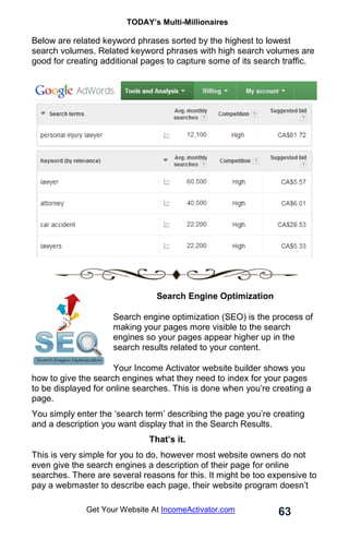 TODAY’s Multi-Millionaires
63
Get Your Website At IncomeActivator.com
Below are related keyword phrases sorted by the highest to lowest
search volumes. Related keyword phrases with high search volumes are
good for creating additional pages to capture some of its search traffic.
Search Engine Optimization
Search engine optimization (SEO) is the process of
making your pages more visible to the search
engines so your pages appear higher up in the
search results related to your content.
Your Income Activator website builder shows you
how to give the search engines what they need to index for your pages
to be displayed for online searches. This is done when you’re creating a
page.
You simply enter the ‘search term’ describing the page you’re creating
and a description you want display that in the Search Results.
That’s it.
This is very simple for you to do, however most website owners do not
even give the search engines a description of their page for online
searches. There are several reasons for this. It might be too expensive to
pay a webmaster to describe each page, their website program doesn’t
 