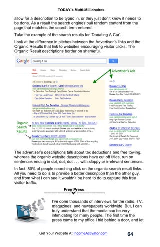 TODAY’s Multi-Millionaires
64
Get Your Website At IncomeActivator.com
allow for a description to be typed in, or they just don’t know it needs to
be done. As a result the search engines pull random content from the
page that matches the search term entered.
Take the example of the search results for ‘Donating A Car’.
Look at the difference in pitches between the Advertiser’s links and the
Organic Results that link to websites encouraging visitor clicks. The
Organic Result descriptions border on shameful.
The advertiser’s descriptions talk about tax deductions and free towing,
whereas the organic website descriptions have cut off titles, run on
sentences ending in dot, dot, dot . . . with sloppy or irrelevant sentences.
In fact, 80% of people searching click on the organic search result links.
All you need to do is to provide a better description than the other guy,
and from what I can see it wouldn’t be hard to do to capture this free
visitor traffic.
Free Press
I’ve done thousands of interviews for the radio, TV,
magazines, and newspapers worldwide. But, I can
truly understand that the media can be very
intimidating for many people. The first time the
press came to my office I hid behind a door, and let
 