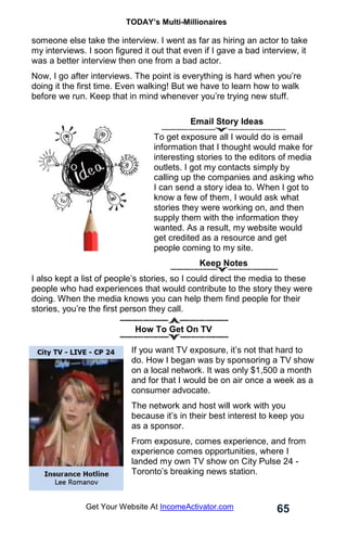 TODAY’s Multi-Millionaires
65
Get Your Website At IncomeActivator.com
someone else take the interview. I went as far as hiring an actor to take
my interviews. I soon figured it out that even if I gave a bad interview, it
was a better interview then one from a bad actor.
Now, I go after interviews. The point is everything is hard when you’re
doing it the first time. Even walking! But we have to learn how to walk
before we run. Keep that in mind whenever you’re trying new stuff.
. Email Story Ideas
To get exposure all I would do is email
information that I thought would make for
interesting stories to the editors of media
outlets. I got my contacts simply by
calling up the companies and asking who
I can send a story idea to. When I got to
know a few of them, I would ask what
stories they were working on, and then
supply them with the information they
wanted. As a result, my website would
get credited as a resource and get
people coming to my site.
Keep Notes
I also kept a list of people’s stories, so I could direct the media to these
people who had experiences that would contribute to the story they were
doing. When the media knows you can help them find people for their
stories, you’re the first person they call.
How To Get On TV
If you want TV exposure, it’s not that hard to
do. How I began was by sponsoring a TV show
on a local network. It was only $1,500 a month
and for that I would be on air once a week as a
consumer advocate.
The network and host will work with you
because it’s in their best interest to keep you
as a sponsor.
From exposure, comes experience, and from
experience comes opportunities, where I
landed my own TV show on City Pulse 24 -
Toronto’s breaking news station.
 