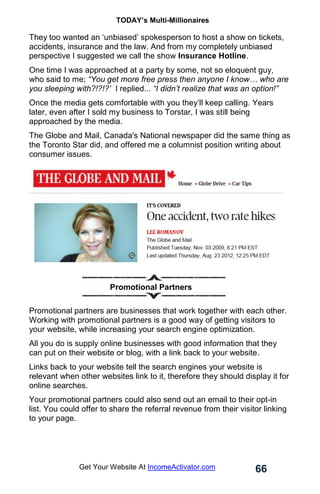 TODAY’s Multi-Millionaires
66
Get Your Website At IncomeActivator.com
They too wanted an ‘unbiased’ spokesperson to host a show on tickets,
accidents, insurance and the law. And from my completely unbiased
perspective I suggested we call the show Insurance Hotline.
One time I was approached at a party by some, not so eloquent guy,
who said to me; “You get more free press then anyone I know… who are
you sleeping with?!?!?’ I replied... “I didn’t realize that was an option!”
Once the media gets comfortable with you they’ll keep calling. Years
later, even after I sold my business to Torstar, I was still being
approached by the media.
The Globe and Mail, Canada's National newspaper did the same thing as
the Toronto Star did, and offered me a columnist position writing about
consumer issues.
.
. Promotional Partners
Promotional partners are businesses that work together with each other.
Working with promotional partners is a good way of getting visitors to
your website, while increasing your search engine optimization.
All you do is supply online businesses with good information that they
can put on their website or blog, with a link back to your website.
Links back to your website tell the search engines your website is
relevant when other websites link to it, therefore they should display it for
online searches.
Your promotional partners could also send out an email to their opt-in
list. You could offer to share the referral revenue from their visitor linking
to your page.
 