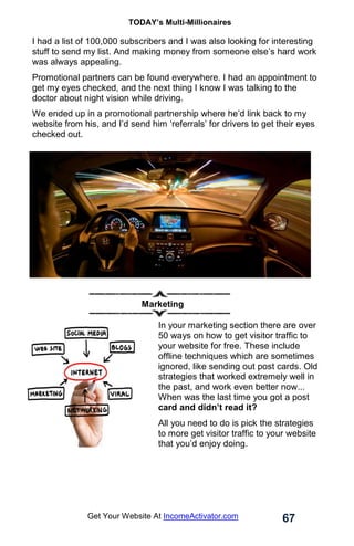 TODAY’s Multi-Millionaires
67
Get Your Website At IncomeActivator.com
I had a list of 100,000 subscribers and I was also looking for interesting
stuff to send my list. And making money from someone else’s hard work
was always appealing.
Promotional partners can be found everywhere. I had an appointment to
get my eyes checked, and the next thing I know I was talking to the
doctor about night vision while driving.
We ended up in a promotional partnership where he’d link back to my
website from his, and I’d send him ‘referrals’ for drivers to get their eyes
checked out.
Marketing
In your marketing section there are over
50 ways on how to get visitor traffic to
your website for free. These include
offline techniques which are sometimes
ignored, like sending out post cards. Old
strategies that worked extremely well in
the past, and work even better now...
When was the last time you got a post
card and didn’t read it?
All you need to do is pick the strategies
to more get visitor traffic to your website
that you’d enjoy doing.
 