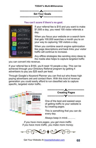 TODAY’s Multi-Millionaires
68
Get Your Website At IncomeActivator.com
. Set Your Goals
. You can’t score if there’s no goal.
If your referral fee is $10 and you want to make
$1,000 a day, you need 100 visitor referrals a
day.
When you focus your website on a search term
that gets 100,000 searches a month you’re on
your way to capturing 100 visitors a day.
When you combine search engine optimization
like page descriptions and back links your visitor
traffic will continue to increase.
Any offline strategies like sending story ideas to
the media also helps to capture targeted traffic
you can convert into revenue.
If your referral fee is $100, you’ll need 10 people a day. This can be
achieved through your Directory Referral program by getting 4
advertisers to pay you $25 each per lead.
Through Google’s Keyword Planner you can find out who these high
paying advertisers are and contact them. With this kind of revenue
generation you could easily afford to run classified ads to capture
specific, targeted visitor traffic.
Creating Pages
One of the best and easiest ways
of getting traffic to your website is
by creating pages.
This is something that you can do
every day.
Always keep in mind……….
If you have more pages, you get more traffic.
If you have more traffic, you make more money.
 