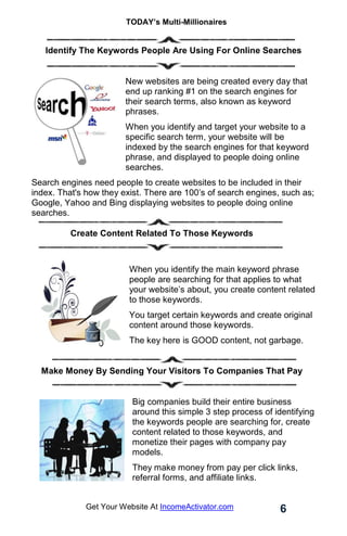 TODAY’s Multi-Millionaires
6
Get Your Website At IncomeActivator.com
Identify The Keywords People Are Using For Online Searches
New websites are being created every day that
end up ranking #1 on the search engines for
their search terms, also known as keyword
phrases.
When you identify and target your website to a
specific search term, your website will be
indexed by the search engines for that keyword
phrase, and displayed to people doing online
searches.
Search engines need people to create websites to be included in their
index. That's how they exist. There are 100’s of search engines, such as;
Google, Yahoo and Bing displaying websites to people doing online
searches.
Create Content Related To Those Keywords
When you identify the main keyword phrase
people are searching for that applies to what
your website’s about, you create content related
to those keywords.
You target certain keywords and create original
content around those keywords.
The key here is GOOD content, not garbage.
Make Money By Sending Your Visitors To Companies That Pay
Big companies build their entire business
around this simple 3 step process of identifying
the keywords people are searching for, create
content related to those keywords, and
monetize their pages with company pay
models.
They make money from pay per click links,
referral forms, and affiliate links.
 