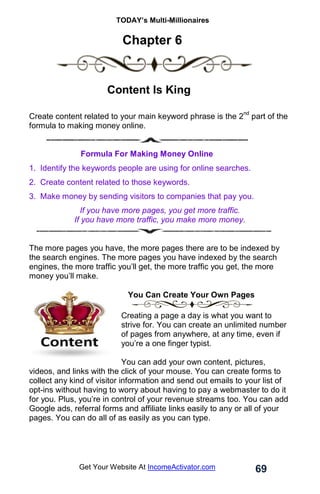TODAY’s Multi-Millionaires
69
Get Your Website At IncomeActivator.com
Chapter 6
.
……… Content Is King
Create content related to your main keyword phrase is the 2
nd
part of the
formula to making money online.
Formula For Making Money Online
1. Identify the keywords people are using for online searches.
2. Create content related to those keywords.
3. Make money by sending visitors to companies that pay you.
If you have more pages, you get more traffic.
If you have more traffic, you make more money.
The more pages you have, the more pages there are to be indexed by
the search engines. The more pages you have indexed by the search
engines, the more traffic you’ll get, the more traffic you get, the more
money you’ll make.
You Can Create Your Own Pages
Creating a page a day is what you want to
strive for. You can create an unlimited number
of pages from anywhere, at any time, even if
you’re a one finger typist.
.
You can add your own content, pictures,
videos, and links with the click of your mouse. You can create forms to
collect any kind of visitor information and send out emails to your list of
opt-ins without having to worry about having to pay a webmaster to do it
for you. Plus, you’re in control of your revenue streams too. You can add
Google ads, referral forms and affiliate links easily to any or all of your
pages. You can do all of as easily as you can type.
 