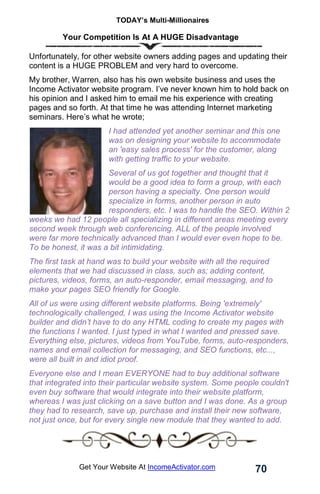 TODAY’s Multi-Millionaires
70
Get Your Website At IncomeActivator.com
Your Competition Is At A HUGE Disadvantage
Unfortunately, for other website owners adding pages and updating their
content is a HUGE PROBLEM and very hard to overcome.
My brother, Warren, also has his own website business and uses the
Income Activator website program. I’ve never known him to hold back on
his opinion and I asked him to email me his experience with creating
pages and so forth. At that time he was attending Internet marketing
seminars. Here’s what he wrote;
I had attended yet another seminar and this one
was on designing your website to accommodate
an 'easy sales process' for the customer, along
with getting traffic to your website.
Several of us got together and thought that it
would be a good idea to form a group, with each
person having a specialty. One person would
specialize in forms, another person in auto
responders, etc. I was to handle the SEO. Within 2
weeks we had 12 people all specializing in different areas meeting every
second week through web conferencing. ALL of the people involved
were far more technically advanced than I would ever even hope to be.
To be honest, it was a bit intimidating.
The first task at hand was to build your website with all the required
elements that we had discussed in class, such as; adding content,
pictures, videos, forms, an auto-responder, email messaging, and to
make your pages SEO friendly for Google.
All of us were using different website platforms. Being 'extremely'
technologically challenged, I was using the Income Activator website
builder and didn’t have to do any HTML coding to create my pages with
the functions I wanted. I just typed in what I wanted and pressed save.
Everything else, pictures, videos from YouTube, forms, auto-responders,
names and email collection for messaging, and SEO functions, etc...,
were all built in and idiot proof.
Everyone else and I mean EVERYONE had to buy additional software
that integrated into their particular website system. Some people couldn't
even buy software that would integrate into their website platform,
whereas I was just clicking on a save button and I was done. As a group
they had to research, save up, purchase and install their new software,
not just once, but for every single new module that they wanted to add.
 