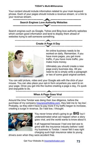 TODAY’s Multi-Millionaires
73
Get Your Website At IncomeActivator.com
Your content should include information related to your main keyword
phrase. Each of your pages should include a revenue stream, or a link to
your revenue stream.
.
. Search Engines Love Authority Websites
Search engines such as Google, Yahoo and Bing love authority websites
which contain good information and tend to display them ahead of
websites trying to sell someone something.
Create A Page A Day
An online business needs to be
worked on daily. Remember, if you
have more pages, you get more
traffic, if you have more traffic, you
make more money.
Ultimately you should create a new
page every business day. All you
need to do is simply write a paragraph
or two of some good original content.
You can add picture, video and your Google ads with the click of your
mouse. You can also place your opt-in form anywhere you want to on
your page. Once you get into the routine creating a page a day, it’s quick
and enjoyable to do.
When A Page Goes Viral
Around the time Torstar was doing their due diligence, before the
purchase of my company InsuranceHotline.com, they told me to ‘lay low’.
Probably, so they didn’t have to pay more if my traffic began to increase,
creating a surge in revenue. So I laid low, I thought.
You never know what’s going to go BIG but I
underestimated what can happen when a story
goes viral, and the world wants to know about it.
It all happened because I had one last axe to
grind with the insurance industry before I sold
my business to Torstar. I never felt it was right
charging such high insurance rates to young
drivers even when they were accident free.
 