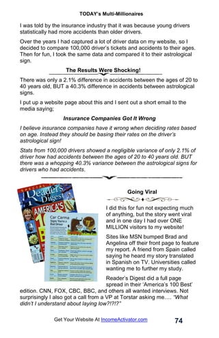 TODAY’s Multi-Millionaires
74
Get Your Website At IncomeActivator.com
I was told by the insurance industry that it was because young drivers
statistically had more accidents than older drivers.
Over the years I had captured a lot of driver data on my website, so I
decided to compare 100,000 driver’s tickets and accidents to their ages.
Then for fun, I took the same data and compared it to their astrological
sign.
The Results Were Shocking!
There was only a 2.1% difference in accidents between the ages of 20 to
40 years old, BUT a 40.3% difference in accidents between astrological
signs.
I put up a website page about this and I sent out a short email to the
media saying;
Insurance Companies Got It Wrong
I believe insurance companies have it wrong when deciding rates based
on age. Instead they should be basing their rates on the driver’s
astrological sign!
Stats from 100,000 drivers showed a negligible variance of only 2.1% of
driver how had accidents between the ages of 20 to 40 years old. BUT
there was a whopping 40.3% variance between the astrological signs for
drivers who had accidents.
. Going Viral
I did this for fun not expecting much
of anything, but the story went viral
and in one day I had over ONE
MILLION visitors to my website!
Sites like MSN bumped Brad and
Angelina off their front page to feature
my report. A friend from Spain called
saying he heard my story translated
in Spanish on TV. Universities called
wanting me to further my study.
Reader’s Digest did a full page
spread in their ‘America’s 100 Best’
edition. CNN, FOX, CBC, BBC, and others all wanted interviews. Not
surprisingly I also got a call from a VP at Torstar asking me…. “What
didn’t I understand about laying low?!?!?”
 
