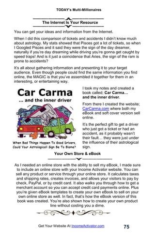 TODAY’s Multi-Millionaires
75
Get Your Website At IncomeActivator.com
. The Internet Is Your Resource
You can get your ideas and information from the Internet.
When I did this comparison of tickets and accidents I didn’t know much
about astrology. My stats showed that Pisces got a lot of tickets, so when
I Googled Pisces and it said they were the sign of the day dreamer,
naturally if you’re day dreaming while driving you’re gonna get caught by
speed traps! And is it just a coincidence that Aries, the sign of the ram is
prone to accidents?
It’s all about gathering information and presenting it to your target
audience. Even though people could find the same information you find
online, the MAGIC is that you’ve assembled it together for them in an
interesting, or entertaining way.
I took my notes and created a
book called; Car Carma…
and the inner driver.
From there I created the website;
CarCarma.com where both my
eBook and soft cover version sell
online.
It’s the perfect gift to get a driver
who just got a ticket or had an
accident, as it probably wasn’t
their fault… they were just under
the influence of their astrological
sign.
Your Own Store & eBook
As I needed an online store with the ability to sell my eBook, I made sure
to include an online store with your Income Activator website. You can
sell any product or service through your online store. It calculates taxes
and shipping rates, creates invoices, and allows your visitors to pay by
check, PayPal, or by credit card. It also walks you through how to get a
merchant account so you can accept credit card payments online. Plus
you’re given eBook templates to create your own eBook to sell on your
own online store as well. In fact, that’s how the eBook version of this
book was created. You’re also shown how to create your own product
line without costing you a dime.
 