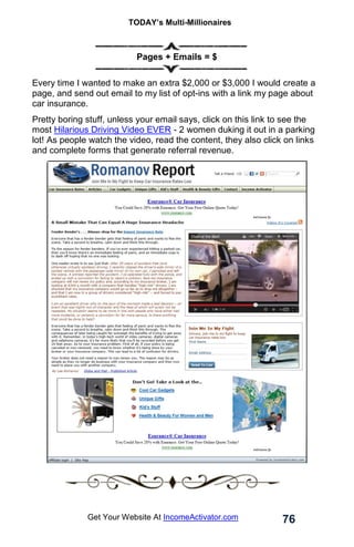TODAY’s Multi-Millionaires
76
Get Your Website At IncomeActivator.com
Pages + Emails = $
Every time I wanted to make an extra $2,000 or $3,000 I would create a
page, and send out email to my list of opt-ins with a link my page about
car insurance.
Pretty boring stuff, unless your email says, click on this link to see the
most Hilarious Driving Video EVER - 2 women duking it out in a parking
lot! As people watch the video, read the content, they also click on links
and complete forms that generate referral revenue.
 