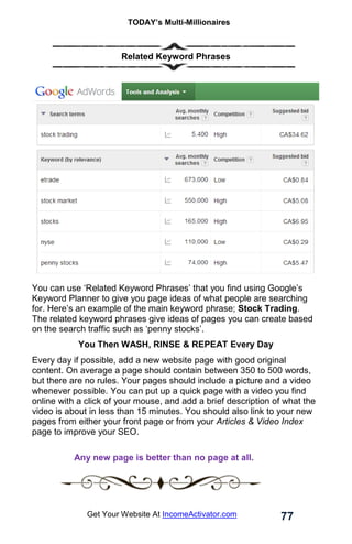 TODAY’s Multi-Millionaires
77
Get Your Website At IncomeActivator.com
Related Keyword Phrases
You can use ‘Related Keyword Phrases’ that you find using Google’s
Keyword Planner to give you page ideas of what people are searching
for. Here’s an example of the main keyword phrase; Stock Trading.
The related keyword phrases give ideas of pages you can create based
on the search traffic such as ‘penny stocks’.
You Then WASH, RINSE & REPEAT Every Day
Every day if possible, add a new website page with good original
content. On average a page should contain between 350 to 500 words,
but there are no rules. Your pages should include a picture and a video
whenever possible. You can put up a quick page with a video you find
online with a click of your mouse, and add a brief description of what the
video is about in less than 15 minutes. You should also link to your new
pages from either your front page or from your Articles & Video Index
page to improve your SEO.
. Any new page is better than no page at all.
……
 
