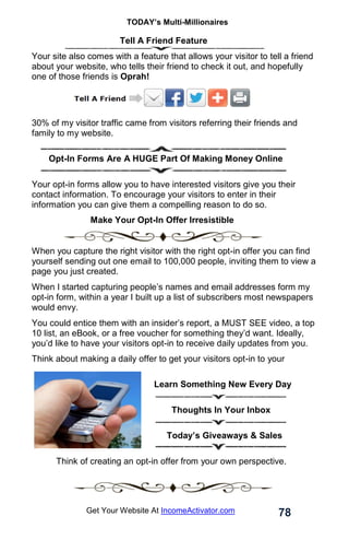 TODAY’s Multi-Millionaires
78
Get Your Website At IncomeActivator.com
Tell A Friend Feature
Your site also comes with a feature that allows your visitor to tell a friend
about your website, who tells their friend to check it out, and hopefully
one of those friends is Oprah!
30% of my visitor traffic came from visitors referring their friends and
family to my website.
. Opt-In Forms Are A HUGE Part Of Making Money Online
Your opt-in forms allow you to have interested visitors give you their
contact information. To encourage your visitors to enter in their
information you can give them a compelling reason to do so.
Make Your Opt-In Offer Irresistible
When you capture the right visitor with the right opt-in offer you can find
yourself sending out one email to 100,000 people, inviting them to view a
page you just created.
When I started capturing people’s names and email addresses form my
opt-in form, within a year I built up a list of subscribers most newspapers
would envy.
You could entice them with an insider’s report, a MUST SEE video, a top
10 list, an eBook, or a free voucher for something they’d want. Ideally,
you’d like to have your visitors opt-in to receive daily updates from you.
Think about making a daily offer to get your visitors opt-in to your
subscriber list, like;
..Learn Something New Every Day
……..Thoughts In Your Inbox
……Today’s Giveaways & Sales
. Think of creating an opt-in offer from your own perspective.
 