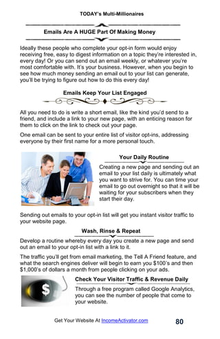 TODAY’s Multi-Millionaires
80
Get Your Website At IncomeActivator.com
………….Emails Are A HUGE Part Of Making Money
Ideally these people who complete your opt-in form would enjoy
receiving free, easy to digest information on a topic they’re interested in,
every day! Or you can send out an email weekly, or whatever you’re
most comfortable with. It’s your business. However, when you begin to
see how much money sending an email out to your list can generate,
you’ll be trying to figure out how to do this every day!
Emails Keep Your List Engaged
All you need to do is write a short email, like the kind you’d send to a
friend, and include a link to your new page, with an enticing reason for
them to click on the link to check out your page.
One email can be sent to your entire list of visitor opt-ins, addressing
everyone by their first name for a more personal touch.
. Your Daily Routine
Creating a new page and sending out an
email to your list daily is ultimately what
you want to strive for. You can time your
email to go out overnight so that it will be
waiting for your subscribers when they
start their day.
Sending out emails to your opt-in list will get you instant visitor traffic to
your website page.
Wash, Rinse & Repeat
Develop a routine whereby every day you create a new page and send
out an email to your opt-in list with a link to it.
The traffic you’ll get from email marketing, the Tell A Friend feature, and
what the search engines deliver will begin to earn you $100’s and then
$1,000’s of dollars a month from people clicking on your ads.
Check Your Visitor Traffic & Revenue Daily
Through a free program called Google Analytics,
you can see the number of people that come to
your website.
 