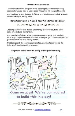 TODAY’s Multi-Millionaires
81
Get Your Website At IncomeActivator.com
I talk more about this program in the last chapter, and the marketing
section shows you how to use it goes through its full range of benefits.
You can login to your Google AdSense and see how much click revenue
you’re making on a daily basis.
Rome Wasn’t Built In A Day & Your Website Won’t Be Either
Creating a website that makes you money is easy to do, but it takes
some time to build momentum.
You can start off slowly, maybe one new page a week, and send an
email to your opt-in list once a month. When you get comfortable you can
gradually work this into a daily routine.
That being said, the learning curve is fast, and the faster you go the
faster you’ll start generating revenue.
Go getters could be in the swing of things immediately.
 