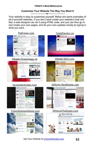 TODAY’s Multi-Millionaires
83
Get Your Website At IncomeActivator.com
Customize Your Website The Way You Want It
Your website is easy to customize yourself. Below are some examples of
do-it-yourself websites. If you don’t want create your website’s look and
feel, a web designer can do it using HTML code, and you can then go in
and create your own pages, and do your own updates simply by typing in
what you want.
 