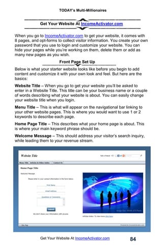 TODAY’s Multi-Millionaires
84
Get Your Website At IncomeActivator.com
Get Your Website At IncomeActivator.com
When you go to IncomeActivator.com to get your website, it comes with
8 pages, and opt-forms to collect visitor information. You create your own
password that you use to login and customize your website. You can
hide your pages while you’re working on them, delete them or add as
many new pages as you wish.
Front Page Set Up
Below is what your starter website looks like before you begin to add
content and customize it with your own look and feel. But here are the
basics:
Website Title – When you go to get your website you’ll be asked to
enter in a Website Title. This title can be your business name or a couple
of words describing what your website is about. You can easily change
your website title when you login.
Menu Title – This is what will appear on the navigational bar linking to
your other website pages. This is where you would want to use 1 or 2
keywords to describe each page.
Home Page Title – This describes what your home page is about. This
is where your main keyword phrase should be.
Welcome Message – This should address your visitor’s search inquiry,
while leading them to your revenue stream. .
 