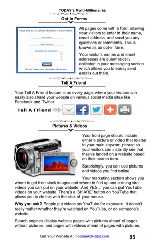 TODAY’s Multi-Millionaires
85
Get Your Website At IncomeActivator.com
Opt-In Forms
All pages come with a form allowing
your visitors to enter in their name,
email address, and send you any
questions or comments. This is
known as an opt-in form.
Your visitor’s names and email
addresses are automatically
collected in your messaging section
which allows you to easily send
emails out them.
Tell A Friend
Your Tell A Friend feature is on every page, where your visitors can
easily also share your website on various social media sites like
Facebook and Twitter.
Pictures & Videos
Your front page should include
either a picture or video that relates
to your main keyword phrase so
your visitors can instantly see that
they've landed on a website based
on their search term.
Surprisingly, you can use pictures
and videos you find online.
Your marketing section shows you
where to get free stock images and where to find up and coming viral
videos you can put on your website. And YES… you can put YouTube
videos on your website. There’s a ‘SHARE’ button on YouTube that
allows you to do this with the click of your mouse.
Why you ask? People put videos on YouTube for exposure. It doesn’t
really matter whether they’re watched on YouTube, or on someone’s
website.
Search engines display website pages with pictures ahead of pages
without pictures, and pages with videos ahead of pages with pictures.
 